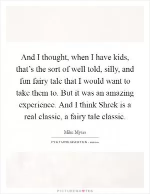And I thought, when I have kids, that’s the sort of well told, silly, and fun fairy tale that I would want to take them to. But it was an amazing experience. And I think Shrek is a real classic, a fairy tale classic Picture Quote #1