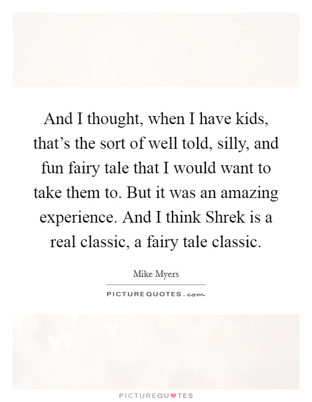 And I thought, when I have kids, that's the sort of well told, silly, and fun fairy tale that I would want to take them to. But it was an amazing experience. And I think Shrek is a real classic, a fairy tale classic. Picture Quote #1