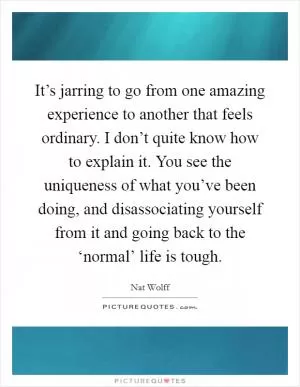 It’s jarring to go from one amazing experience to another that feels ordinary. I don’t quite know how to explain it. You see the uniqueness of what you’ve been doing, and disassociating yourself from it and going back to the ‘normal’ life is tough Picture Quote #1