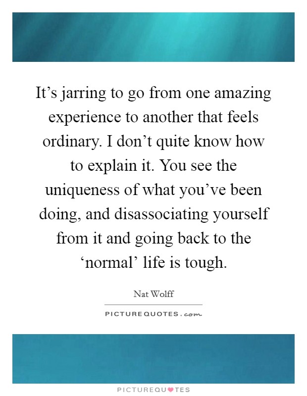 It's jarring to go from one amazing experience to another that feels ordinary. I don't quite know how to explain it. You see the uniqueness of what you've been doing, and disassociating yourself from it and going back to the ‘normal' life is tough. Picture Quote #1