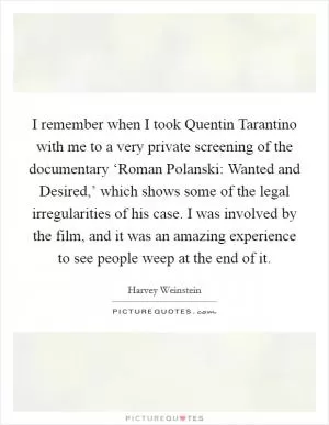 I remember when I took Quentin Tarantino with me to a very private screening of the documentary ‘Roman Polanski: Wanted and Desired,’ which shows some of the legal irregularities of his case. I was involved by the film, and it was an amazing experience to see people weep at the end of it Picture Quote #1