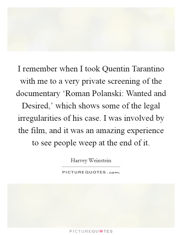 I remember when I took Quentin Tarantino with me to a very private screening of the documentary ‘Roman Polanski: Wanted and Desired,' which shows some of the legal irregularities of his case. I was involved by the film, and it was an amazing experience to see people weep at the end of it. Picture Quote #1