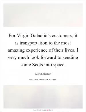 For Virgin Galactic’s customers, it is transportation to the most amazing experience of their lives. I very much look forward to sending some Scots into space Picture Quote #1