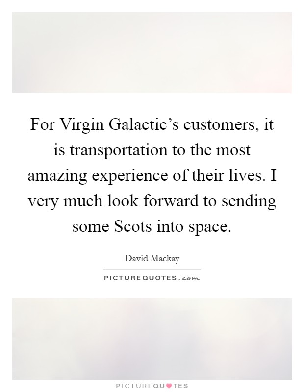 For Virgin Galactic's customers, it is transportation to the most amazing experience of their lives. I very much look forward to sending some Scots into space. Picture Quote #1