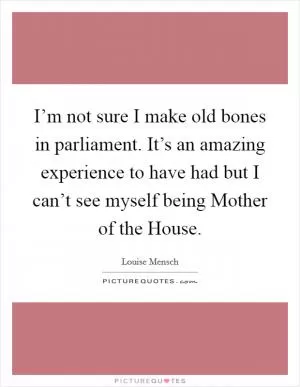 I’m not sure I make old bones in parliament. It’s an amazing experience to have had but I can’t see myself being Mother of the House Picture Quote #1
