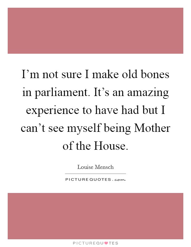 I'm not sure I make old bones in parliament. It's an amazing experience to have had but I can't see myself being Mother of the House. Picture Quote #1