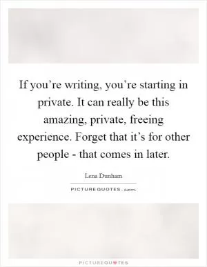 If you’re writing, you’re starting in private. It can really be this amazing, private, freeing experience. Forget that it’s for other people - that comes in later Picture Quote #1