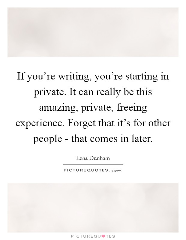 If you're writing, you're starting in private. It can really be this amazing, private, freeing experience. Forget that it's for other people - that comes in later. Picture Quote #1
