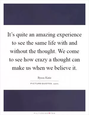 It’s quite an amazing experience to see the same life with and without the thought. We come to see how crazy a thought can make us when we believe it Picture Quote #1