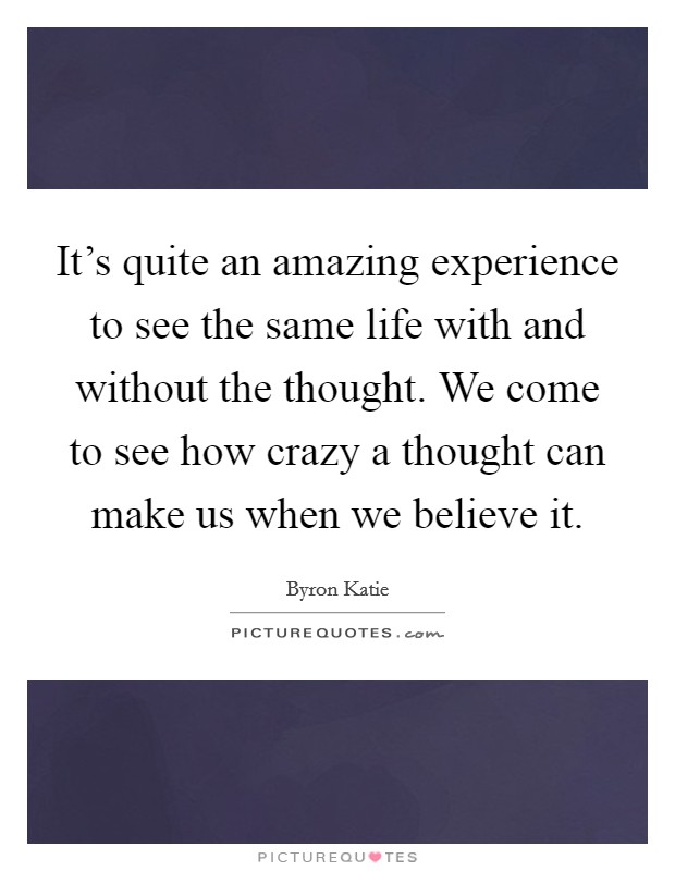 It's quite an amazing experience to see the same life with and without the thought. We come to see how crazy a thought can make us when we believe it. Picture Quote #1