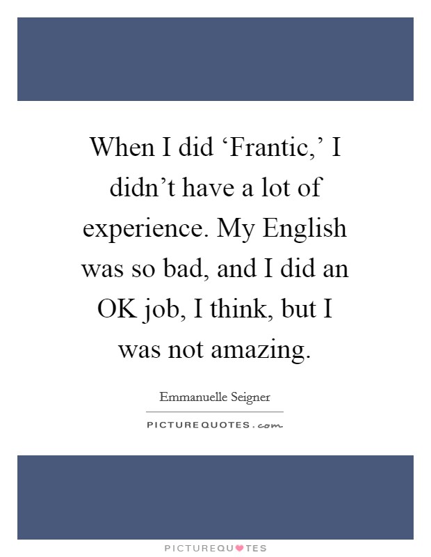 When I did ‘Frantic,' I didn't have a lot of experience. My English was so bad, and I did an OK job, I think, but I was not amazing. Picture Quote #1