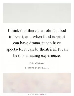 I think that there is a role for food to be art; and when food is art, it can have drama, it can have spectacle, it can be theatrical. It can be this amazing experience Picture Quote #1