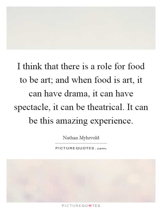 I think that there is a role for food to be art; and when food is art, it can have drama, it can have spectacle, it can be theatrical. It can be this amazing experience. Picture Quote #1