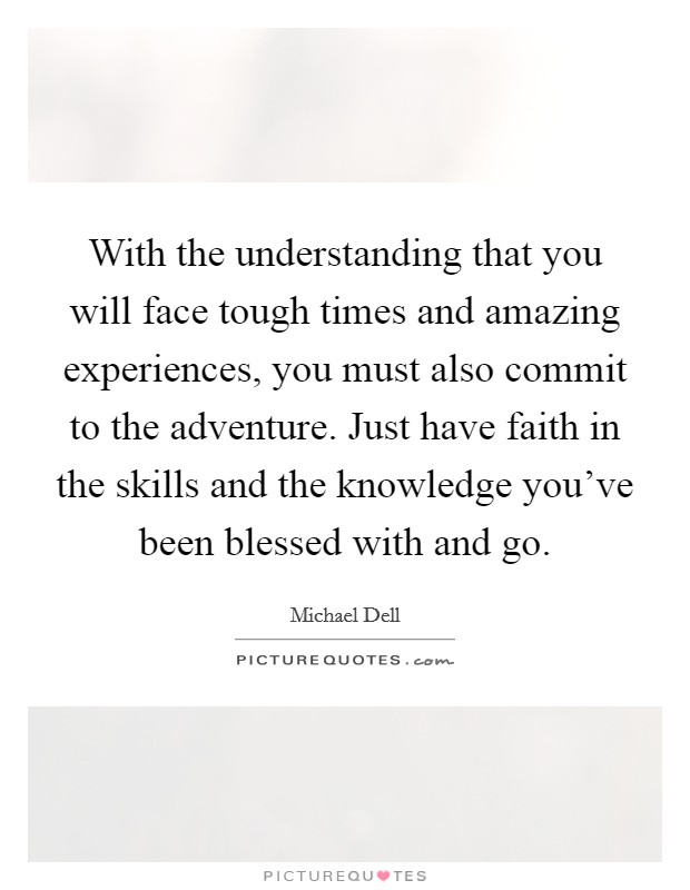 With the understanding that you will face tough times and amazing experiences, you must also commit to the adventure. Just have faith in the skills and the knowledge you've been blessed with and go. Picture Quote #1