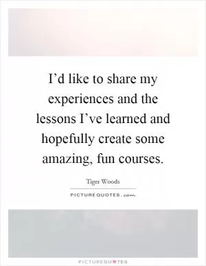 I’d like to share my experiences and the lessons I’ve learned and hopefully create some amazing, fun courses Picture Quote #1