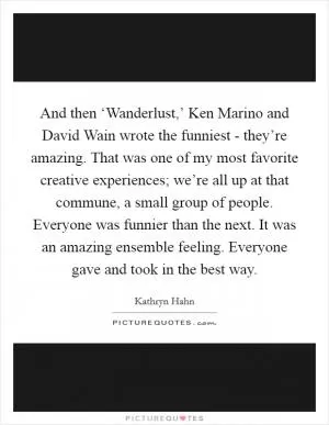 And then ‘Wanderlust,’ Ken Marino and David Wain wrote the funniest - they’re amazing. That was one of my most favorite creative experiences; we’re all up at that commune, a small group of people. Everyone was funnier than the next. It was an amazing ensemble feeling. Everyone gave and took in the best way Picture Quote #1