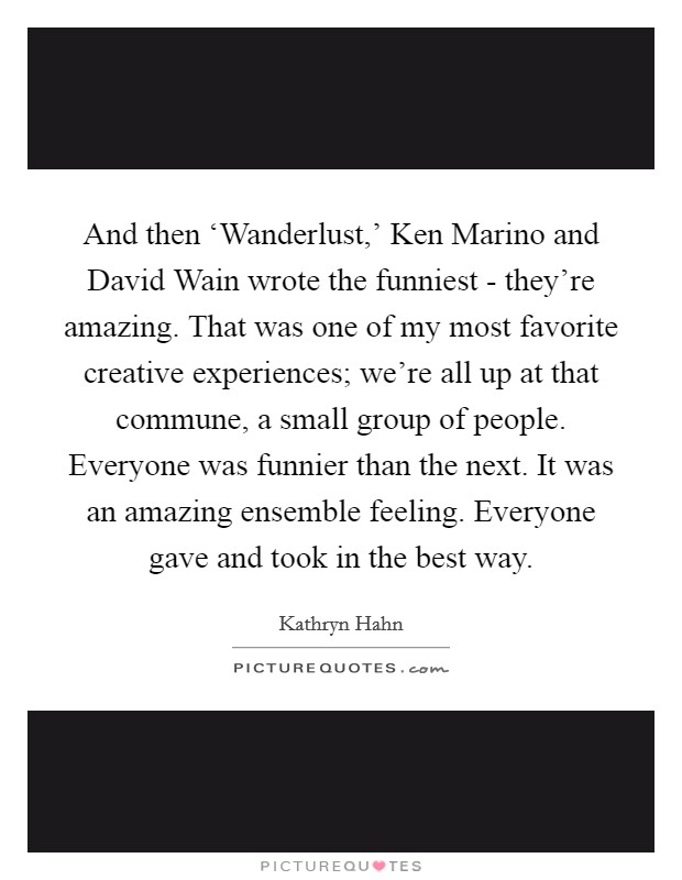 And then ‘Wanderlust,' Ken Marino and David Wain wrote the funniest - they're amazing. That was one of my most favorite creative experiences; we're all up at that commune, a small group of people. Everyone was funnier than the next. It was an amazing ensemble feeling. Everyone gave and took in the best way. Picture Quote #1