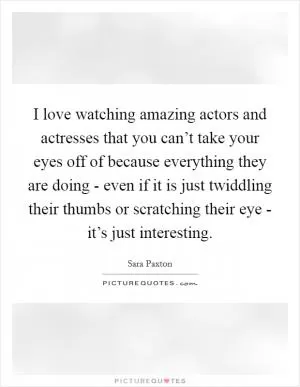 I love watching amazing actors and actresses that you can’t take your eyes off of because everything they are doing - even if it is just twiddling their thumbs or scratching their eye - it’s just interesting Picture Quote #1