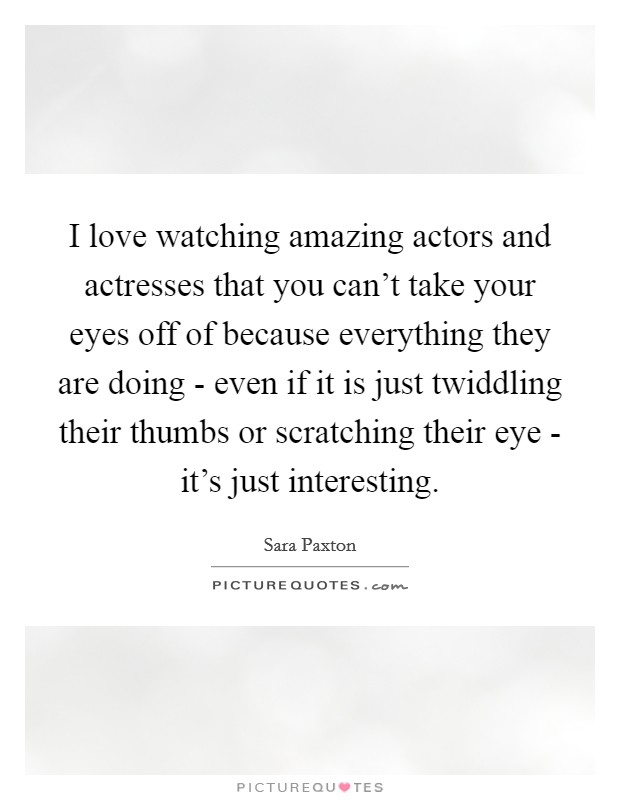 I love watching amazing actors and actresses that you can't take your eyes off of because everything they are doing - even if it is just twiddling their thumbs or scratching their eye - it's just interesting. Picture Quote #1