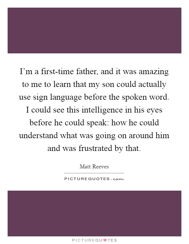 I'm a first-time father, and it was amazing to me to learn that my son could actually use sign language before the spoken word. I could see this intelligence in his eyes before he could speak: how he could understand what was going on around him and was frustrated by that. Picture Quote #1