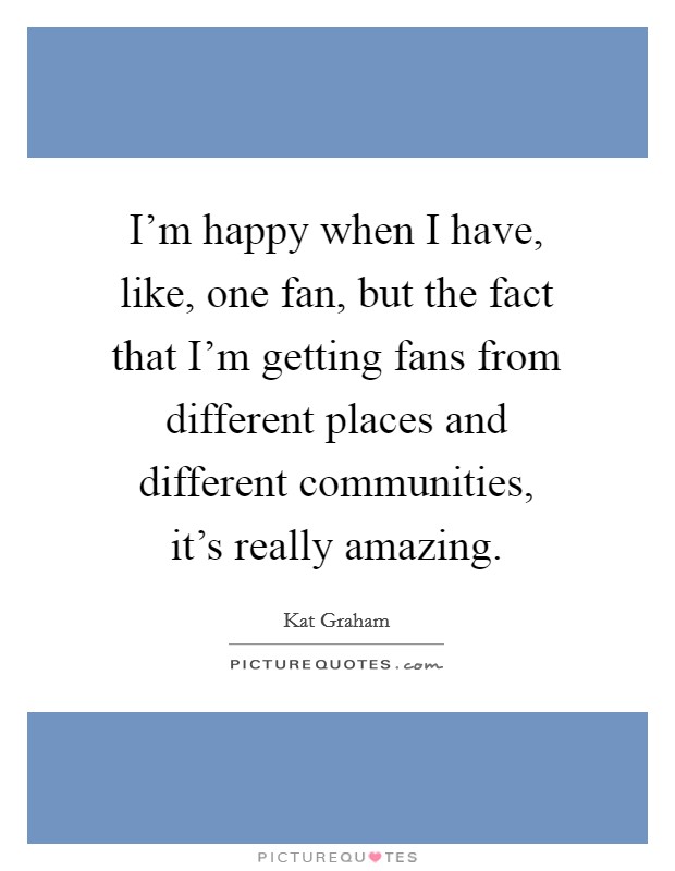I'm happy when I have, like, one fan, but the fact that I'm getting fans from different places and different communities, it's really amazing. Picture Quote #1