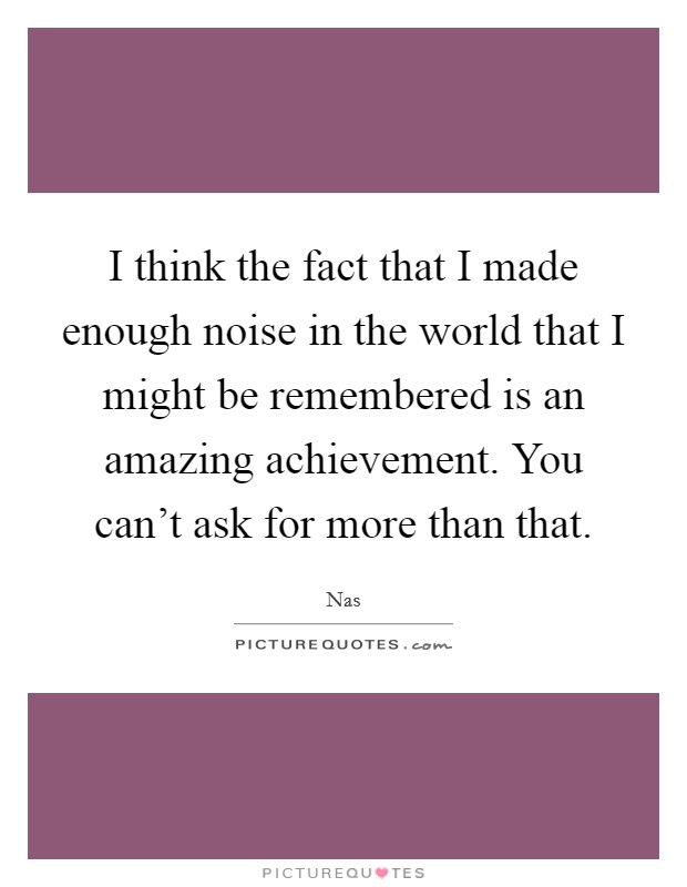 I think the fact that I made enough noise in the world that I might be remembered is an amazing achievement. You can't ask for more than that. Picture Quote #1