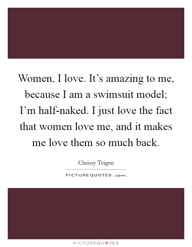 Women, I love. It's amazing to me, because I am a swimsuit model; I'm half-naked. I just love the fact that women love me, and it makes me love them so much back. Picture Quote #1