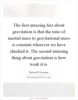 The first amazing fact about gravitation is that the ratio of inertial mass to gravitational mass is constant wherever we have checked it. The second amazing thing about gravitation is how weak it is Picture Quote #1