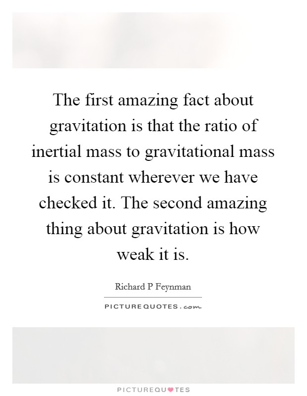 The first amazing fact about gravitation is that the ratio of inertial mass to gravitational mass is constant wherever we have checked it. The second amazing thing about gravitation is how weak it is. Picture Quote #1