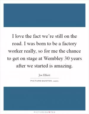 I love the fact we’re still on the road. I was born to be a factory worker really, so for me the chance to get on stage at Wembley 30 years after we started is amazing Picture Quote #1