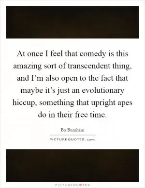 At once I feel that comedy is this amazing sort of transcendent thing, and I’m also open to the fact that maybe it’s just an evolutionary hiccup, something that upright apes do in their free time Picture Quote #1
