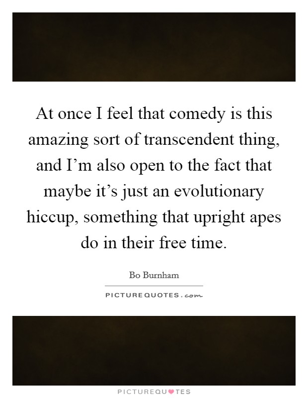 At once I feel that comedy is this amazing sort of transcendent thing, and I'm also open to the fact that maybe it's just an evolutionary hiccup, something that upright apes do in their free time. Picture Quote #1
