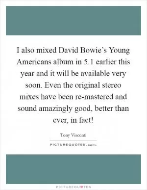 I also mixed David Bowie’s Young Americans album in 5.1 earlier this year and it will be available very soon. Even the original stereo mixes have been re-mastered and sound amazingly good, better than ever, in fact! Picture Quote #1