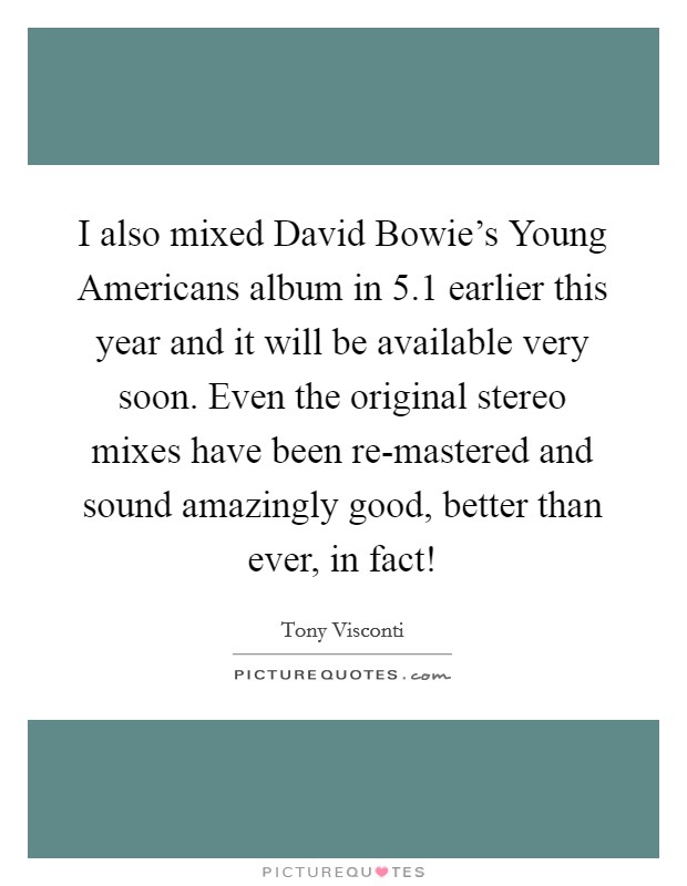 I also mixed David Bowie's Young Americans album in 5.1 earlier this year and it will be available very soon. Even the original stereo mixes have been re-mastered and sound amazingly good, better than ever, in fact! Picture Quote #1