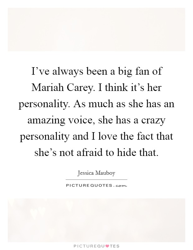 I've always been a big fan of Mariah Carey. I think it's her personality. As much as she has an amazing voice, she has a crazy personality and I love the fact that she's not afraid to hide that. Picture Quote #1