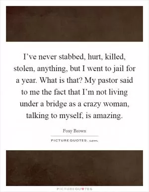 I’ve never stabbed, hurt, killed, stolen, anything, but I went to jail for a year. What is that? My pastor said to me the fact that I’m not living under a bridge as a crazy woman, talking to myself, is amazing Picture Quote #1