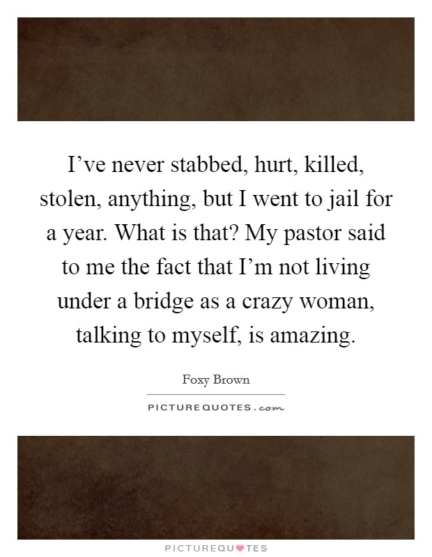 I've never stabbed, hurt, killed, stolen, anything, but I went to jail for a year. What is that? My pastor said to me the fact that I'm not living under a bridge as a crazy woman, talking to myself, is amazing. Picture Quote #1