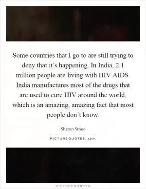 Some countries that I go to are still trying to deny that it’s happening. In India, 2.1 million people are living with HIV AIDS. India manufactures most of the drugs that are used to cure HIV around the world, which is an amazing, amazing fact that most people don’t know Picture Quote #1