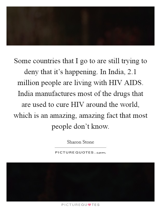Some countries that I go to are still trying to deny that it's happening. In India, 2.1 million people are living with HIV AIDS. India manufactures most of the drugs that are used to cure HIV around the world, which is an amazing, amazing fact that most people don't know. Picture Quote #1