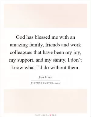 God has blessed me with an amazing family, friends and work colleagues that have been my joy, my support, and my sanity. I don’t know what I’d do without them Picture Quote #1