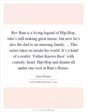 Rev Run is a living legend of Hip-Hop, who’s still making great music, but now he’s also the dad to an amazing family, ... This series takes us inside his world. It’s a kind of a reality ‘Father Knows Best’ with comedy, heart, Hip-Hop and drama-all under one roof at Run’s House Picture Quote #1