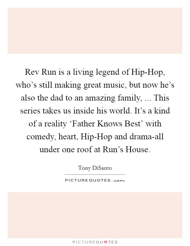 Rev Run is a living legend of Hip-Hop, who's still making great music, but now he's also the dad to an amazing family, ... This series takes us inside his world. It's a kind of a reality ‘Father Knows Best' with comedy, heart, Hip-Hop and drama-all under one roof at Run's House. Picture Quote #1