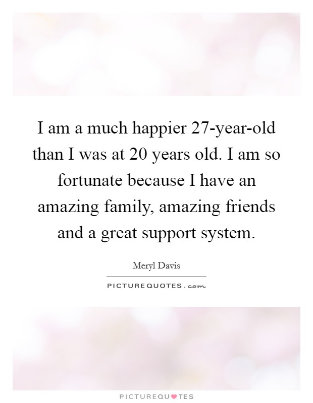 I am a much happier 27-year-old than I was at 20 years old. I am so fortunate because I have an amazing family, amazing friends and a great support system. Picture Quote #1