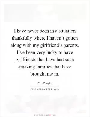 I have never been in a situation thankfully where I haven’t gotten along with my girlfriend’s parents. I’ve been very lucky to have girlfriends that have had such amazing families that have brought me in Picture Quote #1