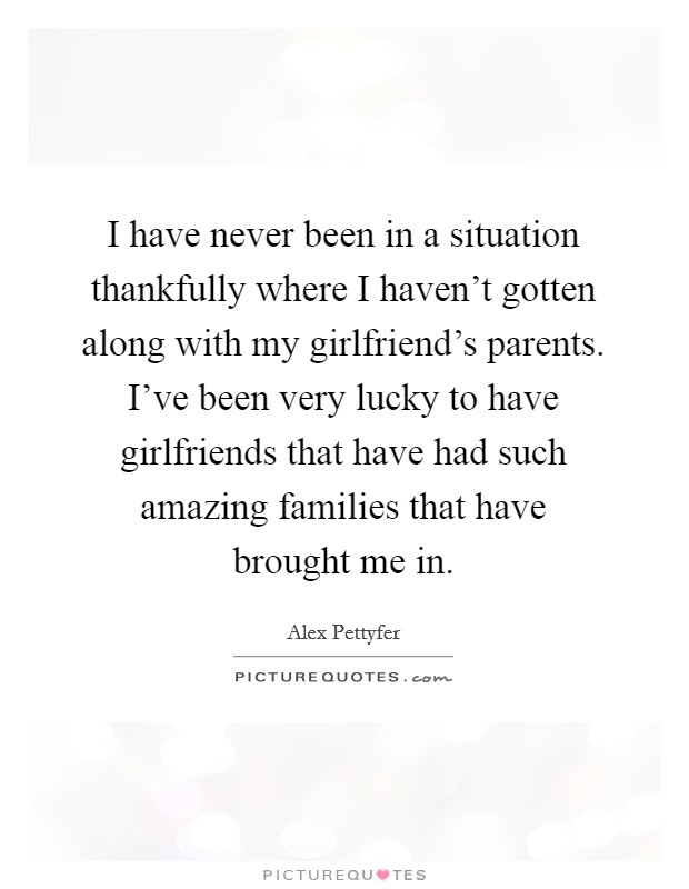 I have never been in a situation thankfully where I haven't gotten along with my girlfriend's parents. I've been very lucky to have girlfriends that have had such amazing families that have brought me in. Picture Quote #1