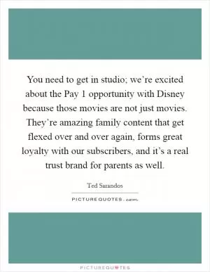 You need to get in studio; we’re excited about the Pay 1 opportunity with Disney because those movies are not just movies. They’re amazing family content that get flexed over and over again, forms great loyalty with our subscribers, and it’s a real trust brand for parents as well Picture Quote #1