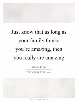 Just know that as long as your family thinks you’re amazing, then you really are amazing Picture Quote #1