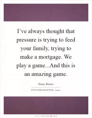 I’ve always thought that pressure is trying to feed your family, trying to make a mortgage. We play a game...And this is an amazing game Picture Quote #1