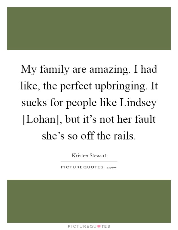 My family are amazing. I had like, the perfect upbringing. It sucks for people like Lindsey [Lohan], but it's not her fault she's so off the rails. Picture Quote #1