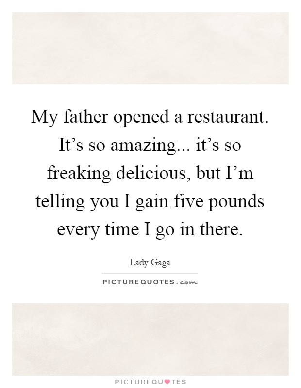 My father opened a restaurant. It's so amazing... it's so freaking delicious, but I'm telling you I gain five pounds every time I go in there. Picture Quote #1